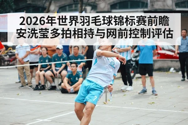 2026年世界羽毛球锦标赛前瞻 安洗莹多拍相持与网前控制评估